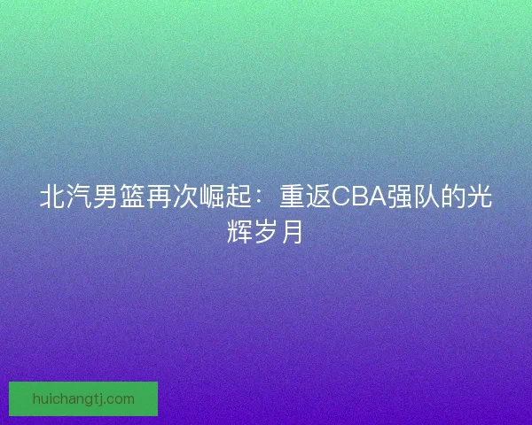 北汽男篮再次崛起:重返CBA强队的光辉岁月 北汽男篮再次崛起:重返CBA强队的光辉岁月