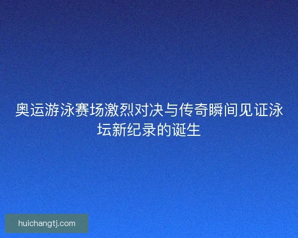 奥运游泳赛场激烈对决与传奇瞬间见证泳坛新纪录的诞生