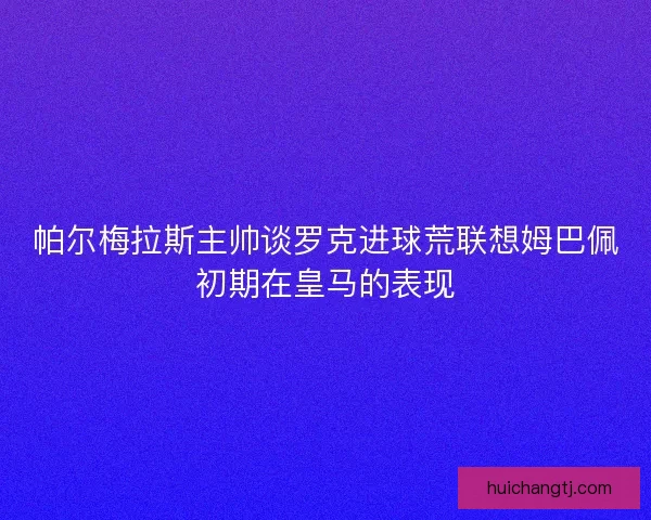 帕尔梅拉斯主帅谈罗克进球荒联想姆巴佩初期在皇马的表现