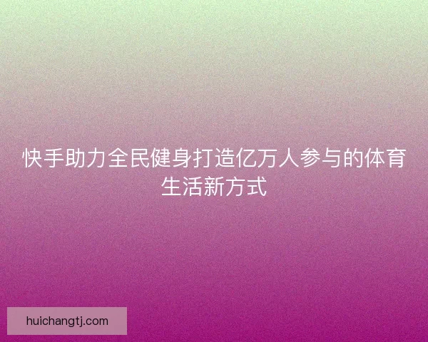 快手助力全民健身打造亿万人参与的体育生活新方式 快手助力全民健身打造亿万人参与的体育生活新方式