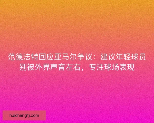 范德法特回应亚马尔争议：建议年轻球员别被外界声音左右，专注球场表现