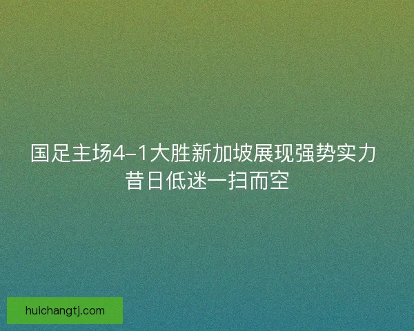 国足主场4-1大胜新加坡展现强势实力 昔日低迷一扫而空