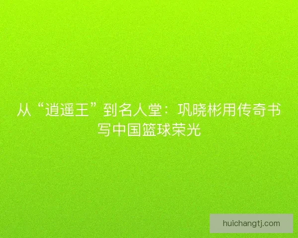 从 “逍遥王” 到名人堂：巩晓彬用传奇书写中国篮球荣光