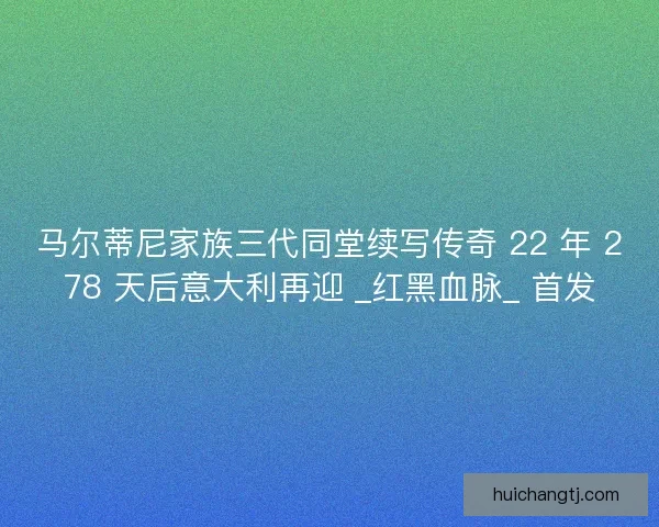 马尔蒂尼家族三代同堂续写传奇 22 年 278 天后意大利再迎 _红黑血脉_ 首发