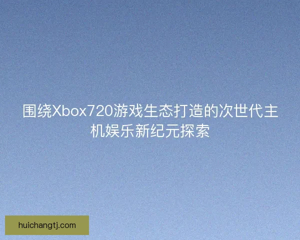 围绕Xbox720游戏生态打造的次世代主机娱乐新纪元探索