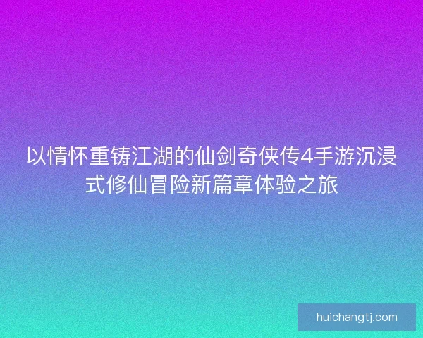 以情怀重铸江湖的仙剑奇侠传4手游沉浸式修仙冒险新篇章体验之旅
