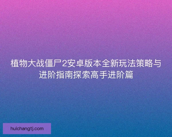 植物大战僵尸2安卓版本全新玩法策略与进阶指南探索高手进阶篇