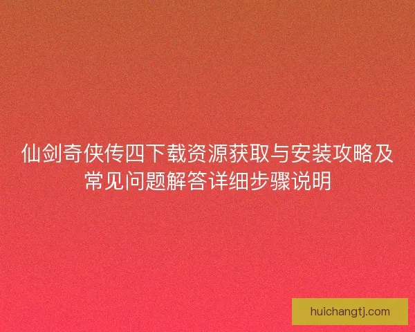 仙剑奇侠传四下载资源获取与安装攻略及常见问题解答详细步骤说明