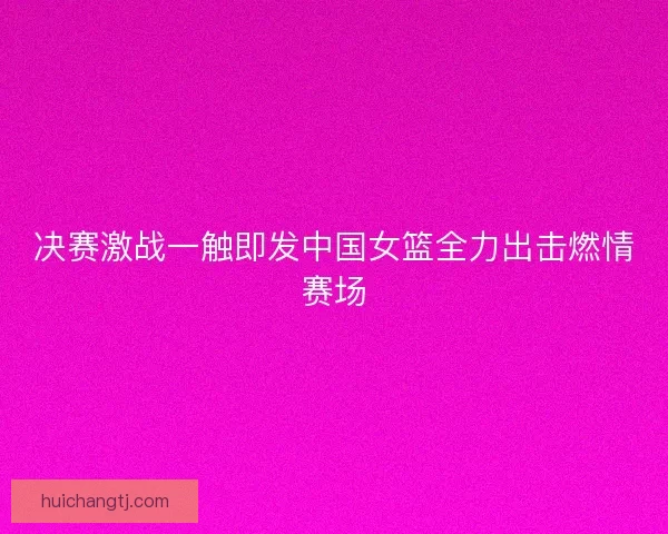 决赛激战一触即发中国女篮全力出击燃情赛场 决赛激战一触即发中国女篮全力出击燃情赛场