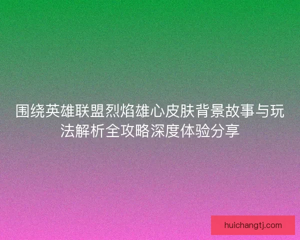 围绕英雄联盟烈焰雄心皮肤背景故事与玩法解析全攻略深度体验分享