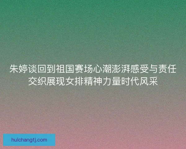 朱婷谈回到祖国赛场心潮澎湃感受与责任交织展现女排精神力量时代风采