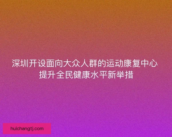 深圳开设面向大众人群的运动康复中心 提升全民健康水平新举措