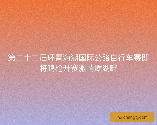 第二十二届环青海湖国际公路自行车赛即将鸣枪开赛激情燃湖畔