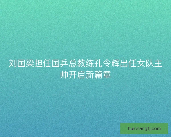 刘国梁担任国乒总教练孔令辉出任女队主帅开启新篇章