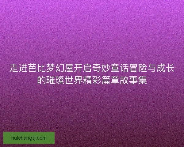 走进芭比梦幻屋开启奇妙童话冒险与成长的璀璨世界精彩篇章故事集