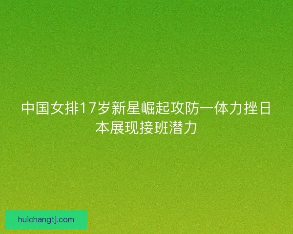 中国女排17岁新星崛起攻防一体力挫日本展现接班潜力