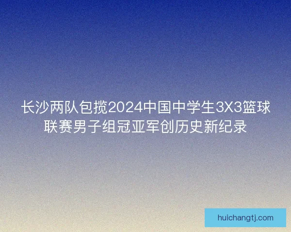 长沙两队包揽2024中国中学生3X3篮球联赛男子组冠亚军创历史新纪录