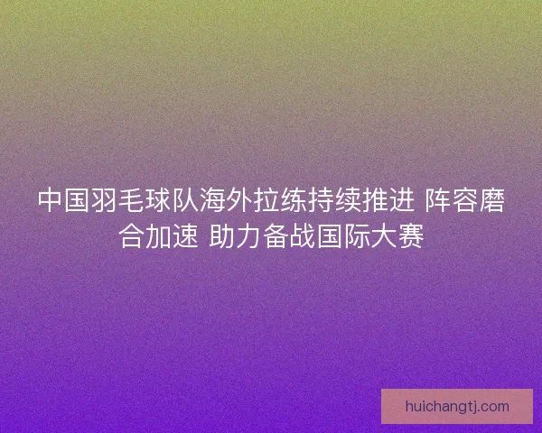 中国羽毛球队海外拉练持续推进 阵容磨合加速 助力备战国际大赛