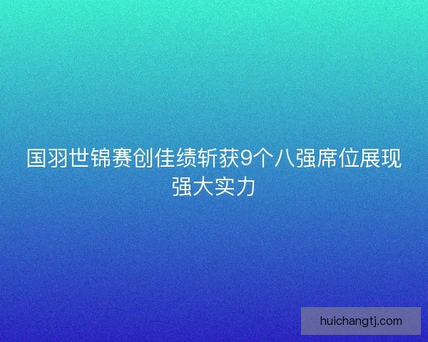 国羽世锦赛创佳绩斩获9个八强席位展现强大实力