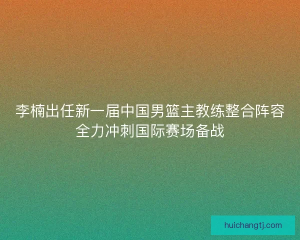 李楠出任新一届中国男篮主教练整合阵容全力冲刺国际赛场备战