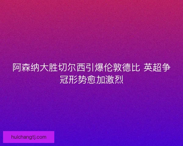 阿森纳大胜切尔西引爆伦敦德比 英超争冠形势愈加激烈
