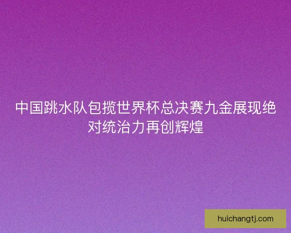 中国跳水队包揽世界杯总决赛九金展现绝对统治力再创辉煌