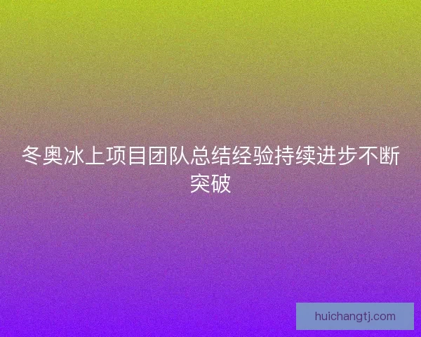 冬奥冰上项目团队总结经验持续进步不断突破