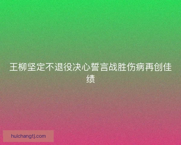 王柳坚定不退役决心誓言战胜伤病再创佳绩