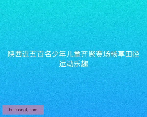 陕西近五百名少年儿童齐聚赛场畅享田径运动乐趣