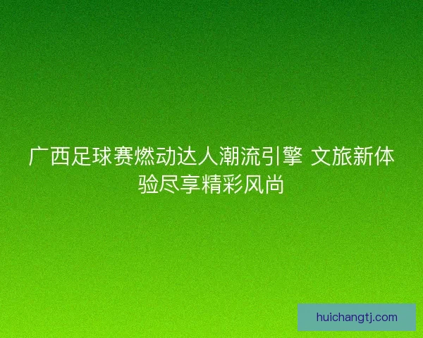 广西足球赛燃动达人潮流引擎 文旅新体验尽享精彩风尚
